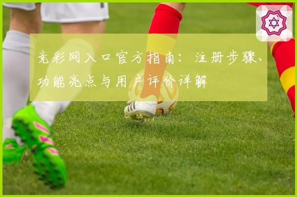竞彩网入口官方指南：注册步骤、功能亮点与用户评价详解