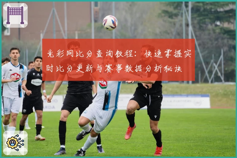 竞彩网比分查询教程：快速掌握实时比分更新与赛事数据分析秘诀