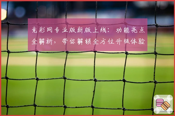 竞彩网专业版新版上线:功能亮点全解析,带你解锁全方位升级体验