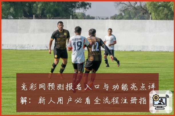 竞彩网预测报名入口与功能亮点详解：新人用户必看全流程注册指南