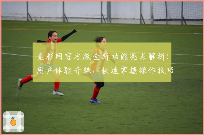 竞彩网官方版全新功能亮点解析：用户体验升级，快速掌握操作技巧