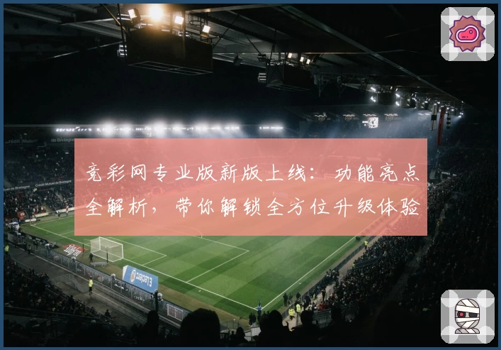 竞彩网专业版新版上线：功能亮点全解析，带你解锁全方位升级体验